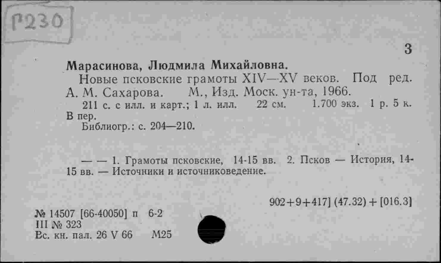 ﻿P23Ô
з
Марасинова, Людмила Михайловна.
Новые псковские грамоты XIV—XV веков. Под ред.
А. М. Сахарова. М., Изд. Моск, ун-та, 1966.
211 с. с илл. и карт.; 1 л. илл. 22 см. 1.700 экз. 1 р. 5 к. В пер.
Библиогр.: с. 204—210.
— — 1. Грамоты псковские, 14-15 вв. 2. Псков — История, 14-15 вв. — Источники и источниковедение.
№ 14507 [66-40050] п 6-2
III № 323
Вс. кн. пал. 26 V 66	М25
902 + 9 + 417] (47.32)+ [016.3]